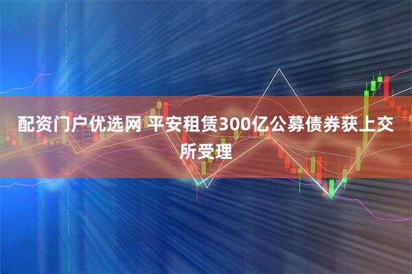 配资门户优选网 平安租赁300亿公募债券获上交所受理