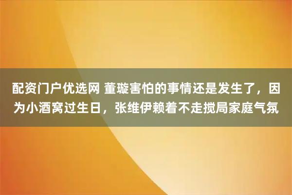 配资门户优选网 董璇害怕的事情还是发生了，因为小酒窝过生日，张维伊赖着不走搅局家庭气氛