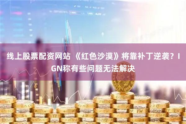 线上股票配资网站 《红色沙漠》将靠补丁逆袭？IGN称有些问题无法解决