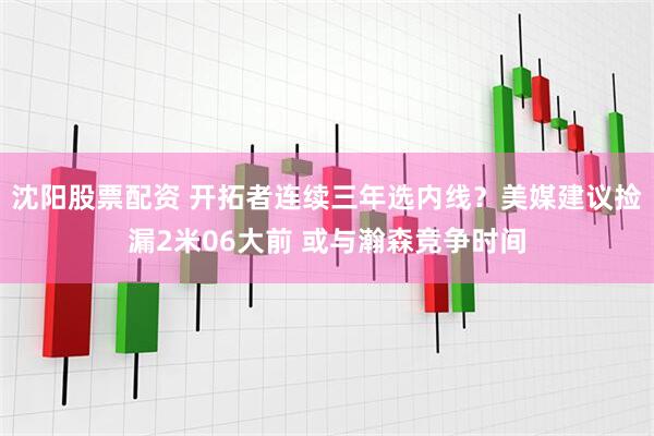 沈阳股票配资 开拓者连续三年选内线？美媒建议捡漏2米06大前 或与瀚森竞争时间