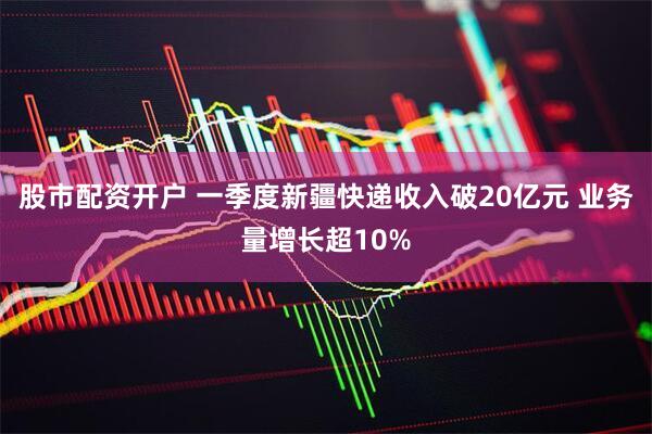 股市配资开户 一季度新疆快递收入破20亿元 业务量增长超10%