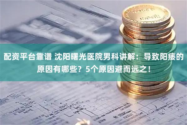 配资平台靠谱 沈阳曙光医院男科讲解：导致阳痿的原因有哪些？5个原因避而远之！