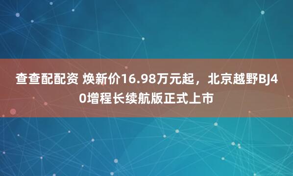 查查配配资 焕新价16.98万元起，北京越野BJ40增程长续航版正式上市