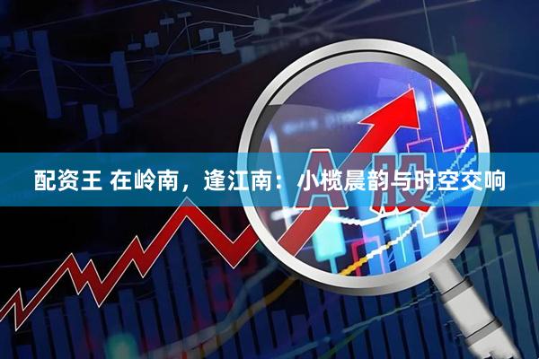 配资王 在岭南，逢江南：小榄晨韵与时空交响